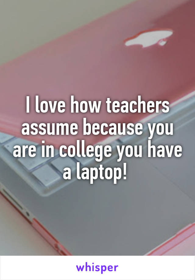 I love how teachers assume because you are in college you have a laptop! 