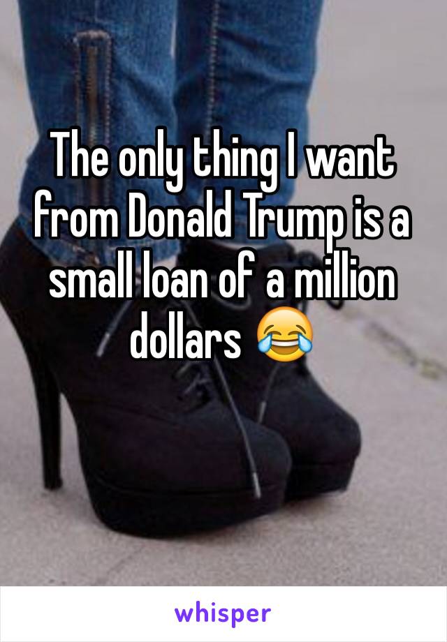 The only thing I want from Donald Trump is a small loan of a million dollars 😂