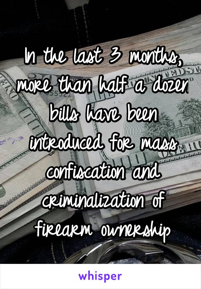 In the last 3 months, more than half a dozen bills have been introduced for mass confiscation and criminalization of firearm ownership