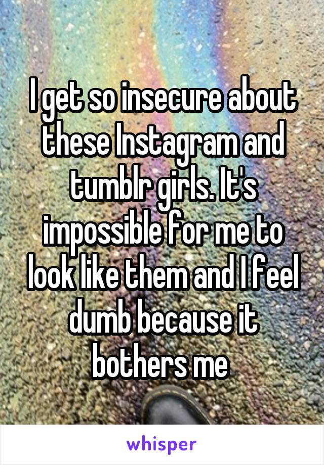 I get so insecure about these Instagram and tumblr girls. It's impossible for me to look like them and I feel dumb because it bothers me 