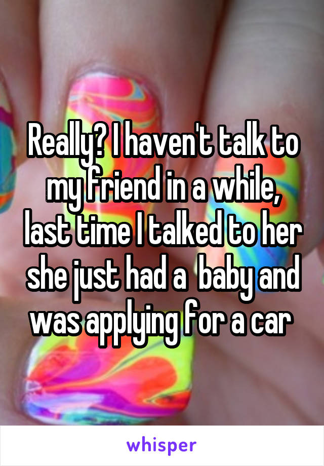 Really? I haven't talk to my friend in a while, last time I talked to her she just had a  baby and was applying for a car 