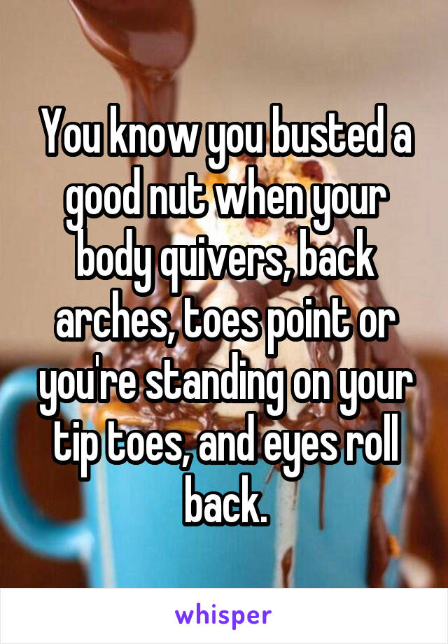 You know you busted a good nut when your body quivers, back arches, toes point or you're standing on your tip toes, and eyes roll back.