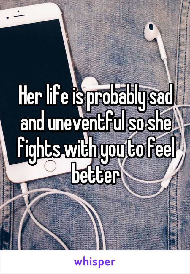 Her life is probably sad and uneventful so she fights with you to feel better