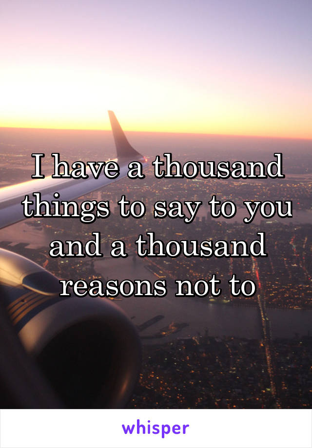 I have a thousand things to say to you and a thousand reasons not to