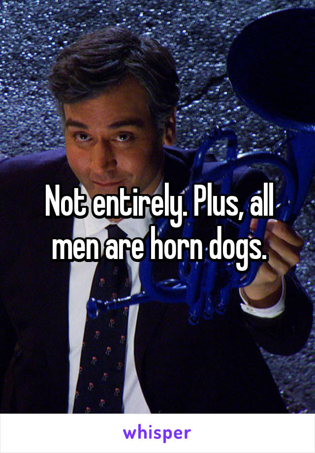 Not entirely. Plus, all men are horn dogs.