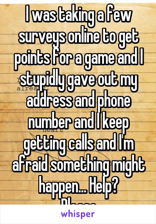 I was taking a few surveys online to get points for a game and I stupidly gave out my address and phone number and I keep getting calls and I'm afraid something might happen... Help?
Please