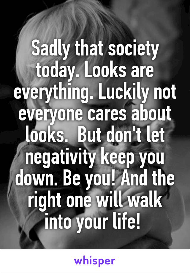 Sadly that society today. Looks are everything. Luckily not everyone cares about looks.  But don't let negativity keep you down. Be you! And the right one will walk into your life! 