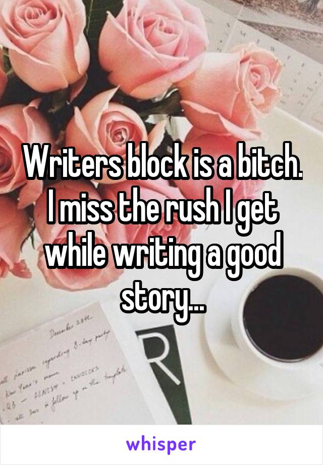 Writers block is a bitch. I miss the rush I get while writing a good story...