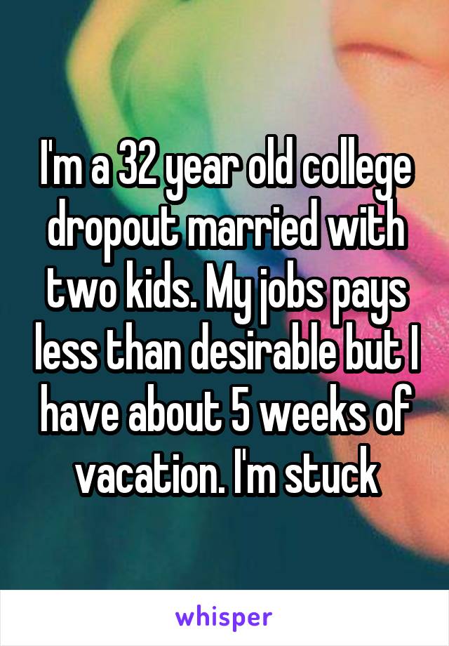 I'm a 32 year old college dropout married with two kids. My jobs pays less than desirable but I have about 5 weeks of vacation. I'm stuck