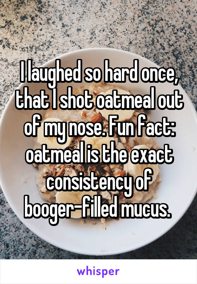 I laughed so hard once, that I shot oatmeal out of my nose. Fun fact: oatmeal is the exact consistency of booger-filled mucus. 