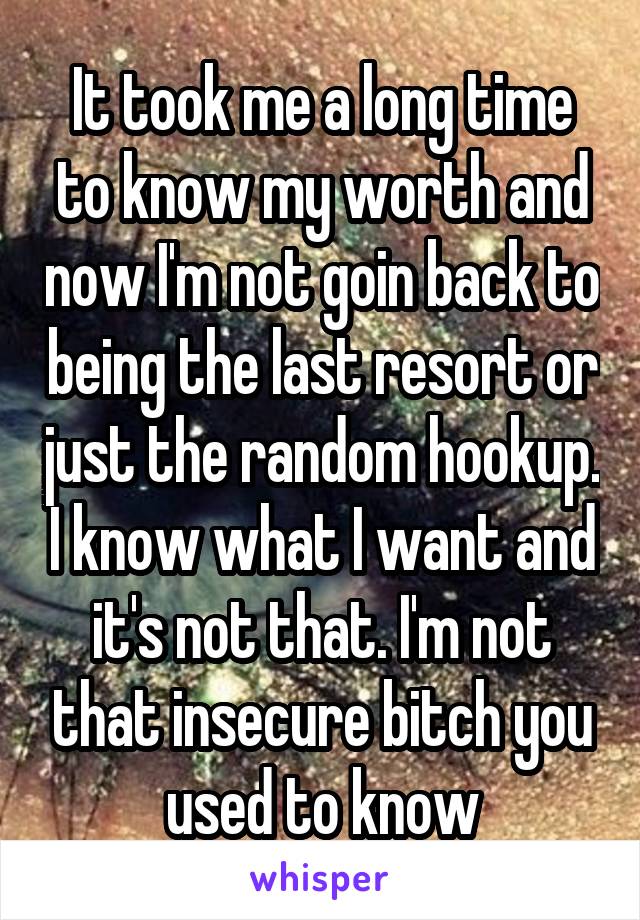 It took me a long time to know my worth and now I'm not goin back to being the last resort or just the random hookup. I know what I want and it's not that. I'm not that insecure bitch you used to know