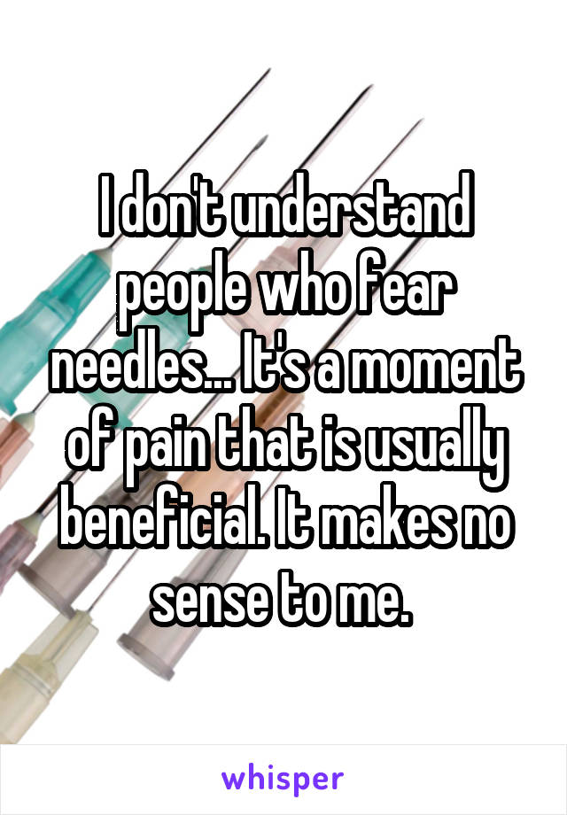 I don't understand people who fear needles... It's a moment of pain that is usually beneficial. It makes no sense to me. 