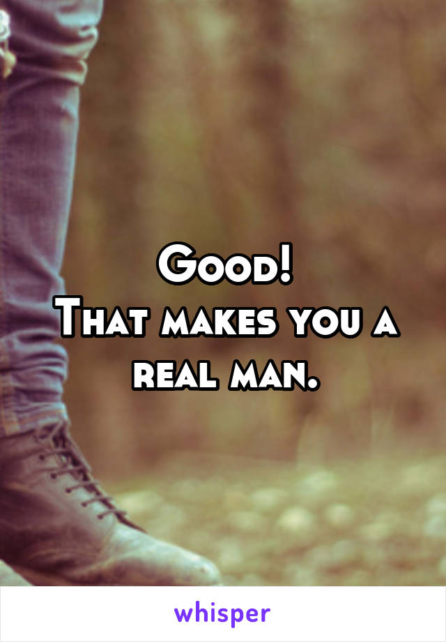 Good!
That makes you a real man.