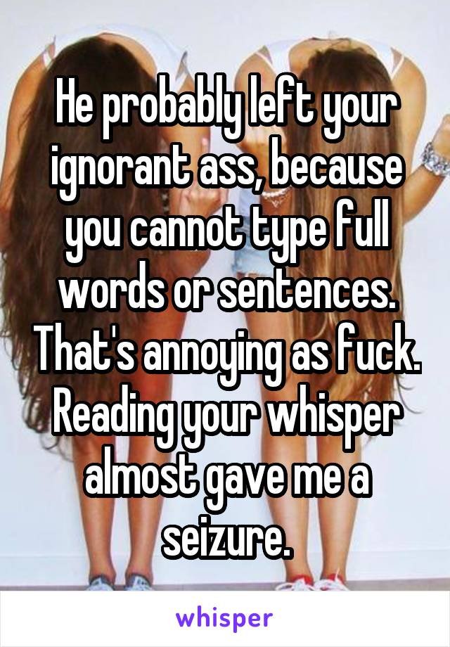 He probably left your ignorant ass, because you cannot type full words or sentences. That's annoying as fuck. Reading your whisper almost gave me a seizure.