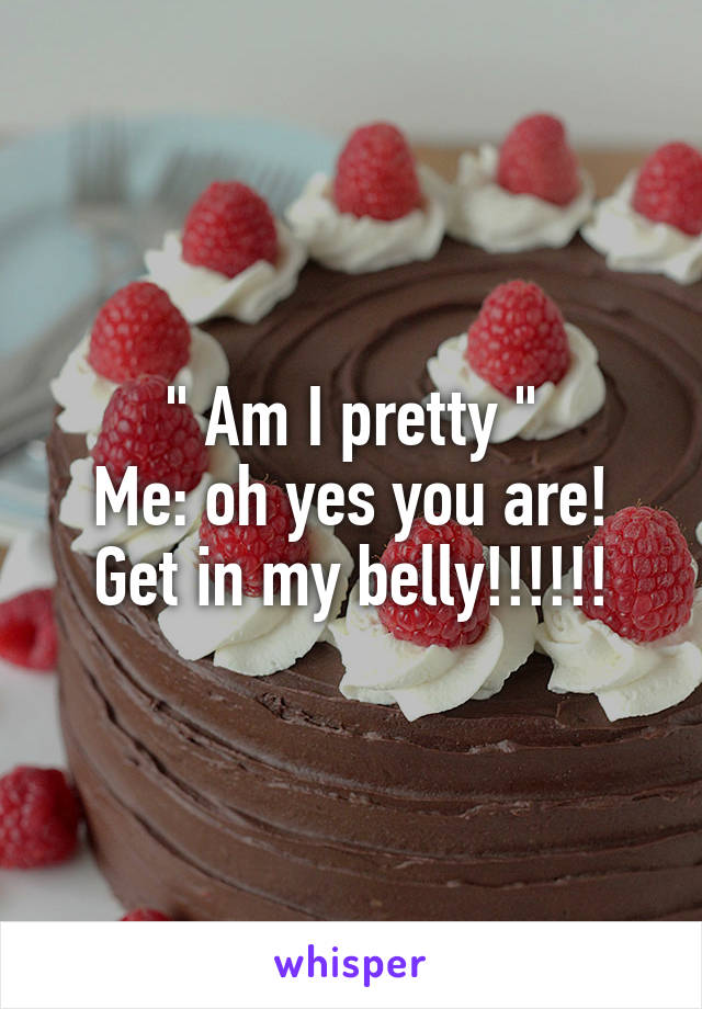 " Am I pretty "
Me: oh yes you are! Get in my belly!!!!!!