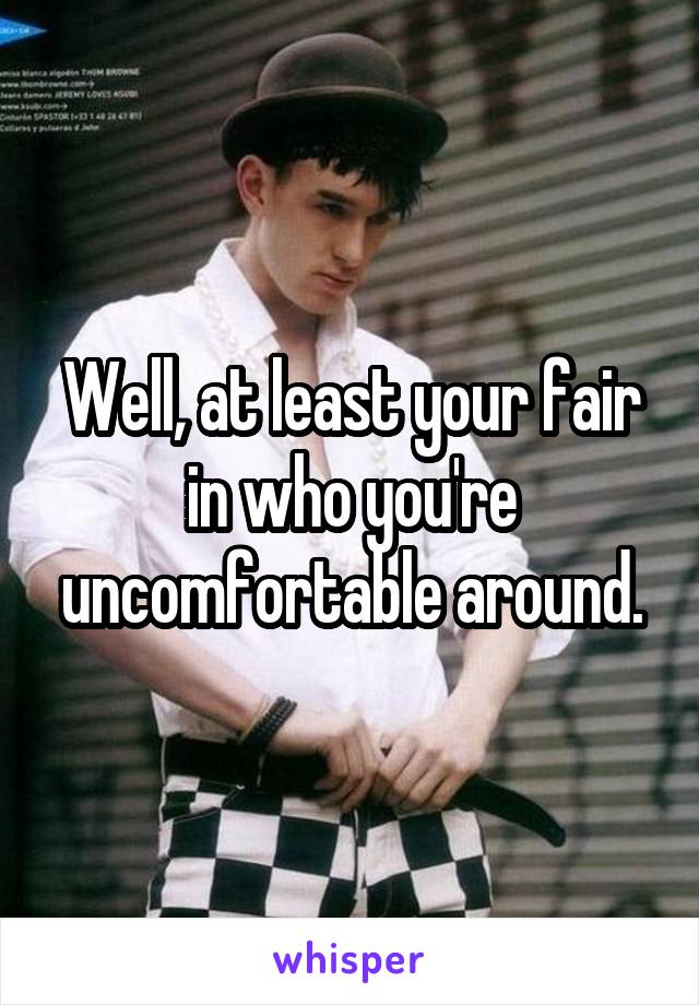 Well, at least your fair in who you're uncomfortable around.