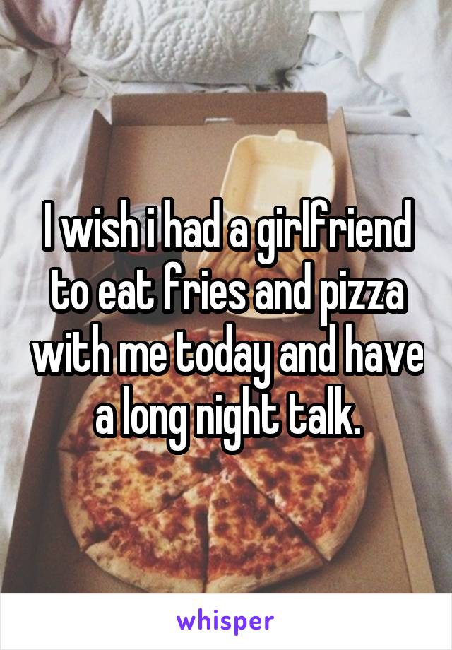 I wish i had a girlfriend to eat fries and pizza with me today and have a long night talk.