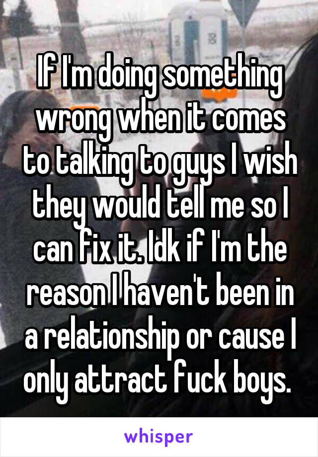 If I'm doing something wrong when it comes to talking to guys I wish they would tell me so I can fix it. Idk if I'm the reason I haven't been in a relationship or cause I only attract fuck boys. 