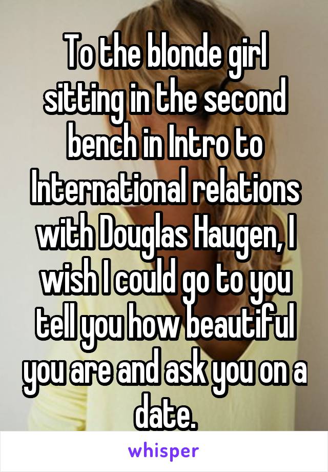 To the blonde girl sitting in the second bench in Intro to International relations with Douglas Haugen, I wish I could go to you tell you how beautiful you are and ask you on a date.