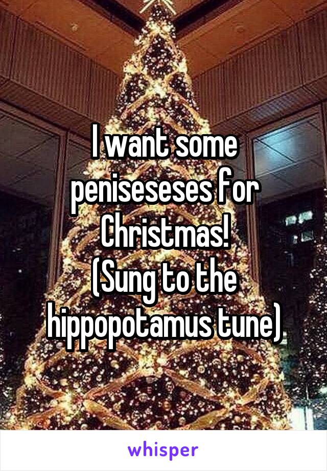 I want some peniseseses for Christmas!
(Sung to the hippopotamus tune)