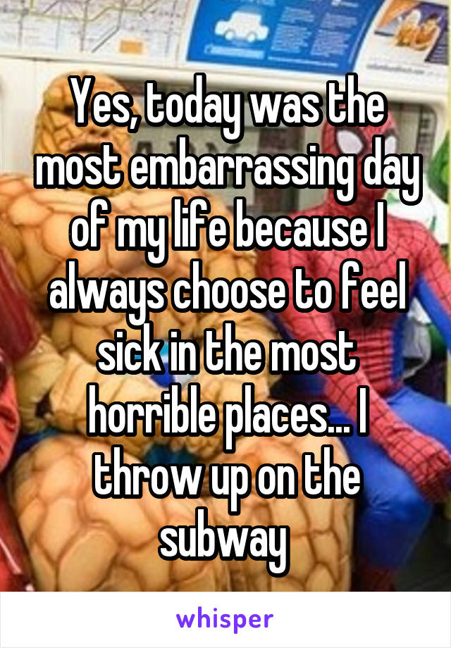 Yes, today was the most embarrassing day of my life because I always choose to feel sick in the most horrible places... I throw up on the subway 