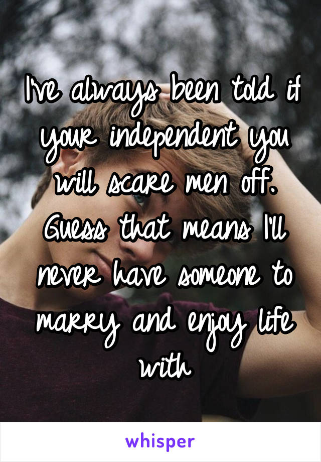 I've always been told if your independent you will scare men off. Guess that means I'll never have someone to marry and enjoy life with