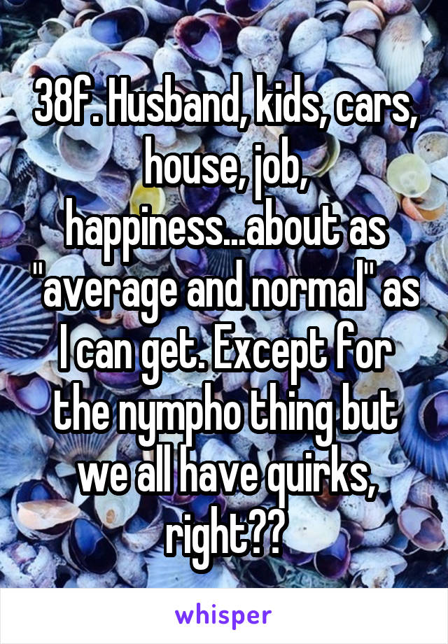 38f. Husband, kids, cars, house, job, happiness...about as "average and normal" as I can get. Except for the nympho thing but we all have quirks, right??