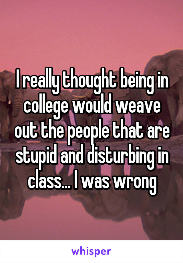 I really thought being in college would weave out the people that are stupid and disturbing in class... I was wrong