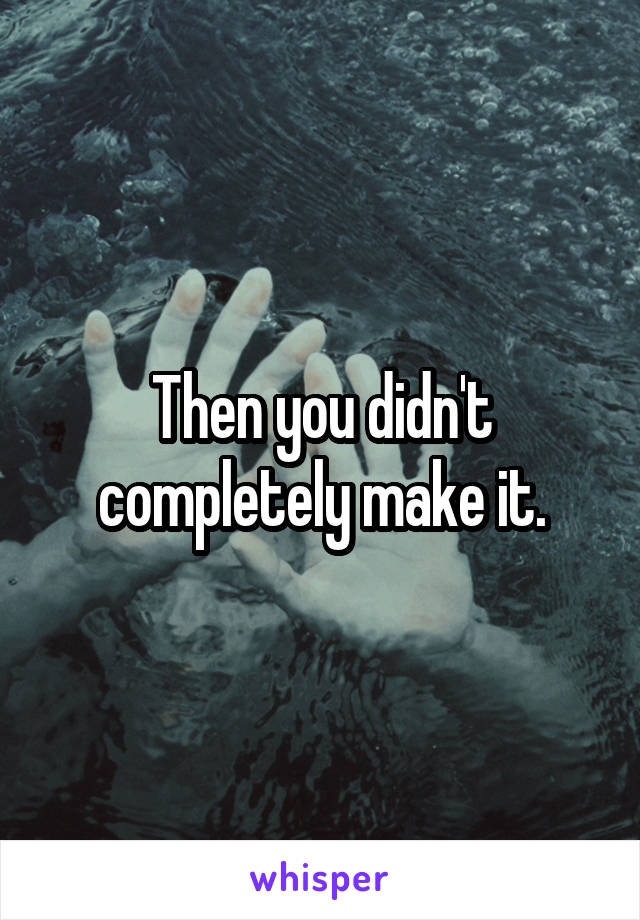 Then you didn't completely make it.