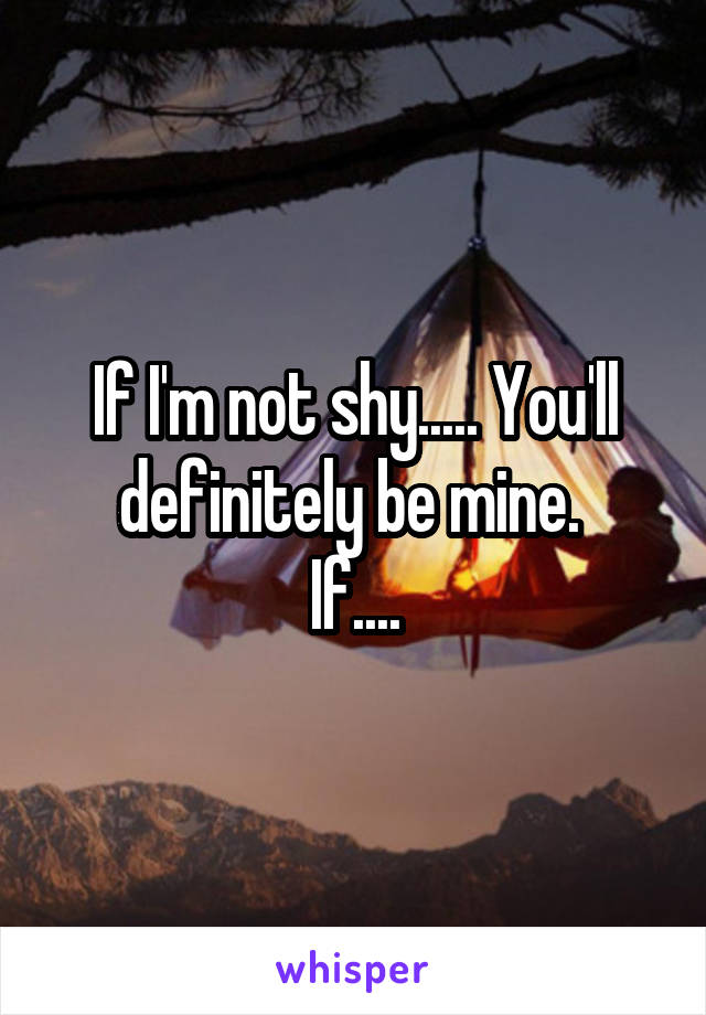 If I'm not shy..... You'll definitely be mine. 
If....