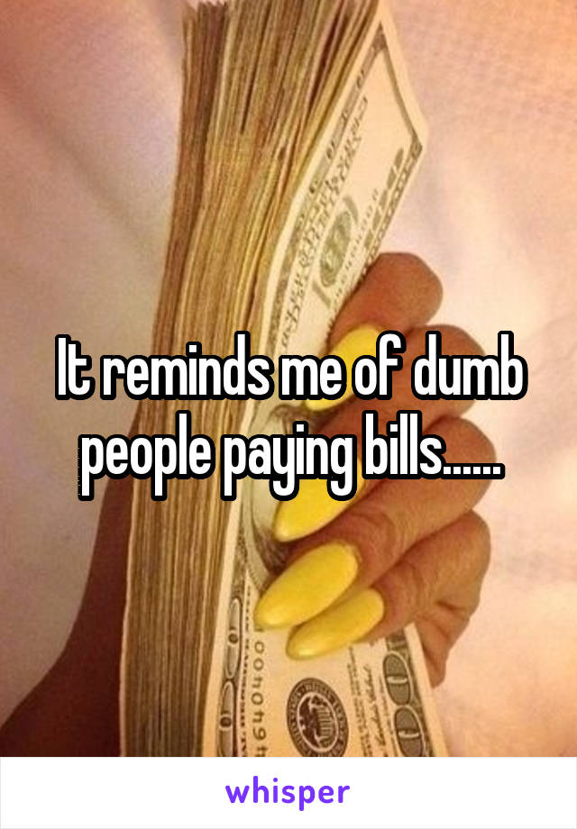 It reminds me of dumb people paying bills......