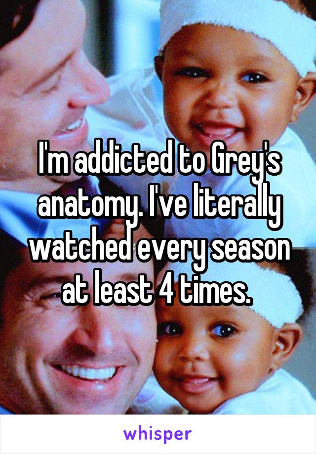 I'm addicted to Grey's anatomy. I've literally watched every season at least 4 times. 