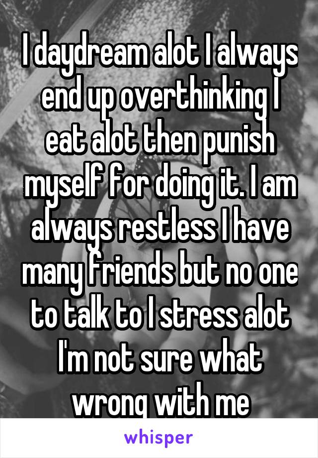 I daydream alot I always end up overthinking I eat alot then punish myself for doing it. I am always restless I have many friends but no one to talk to I stress alot
I'm not sure what wrong with me