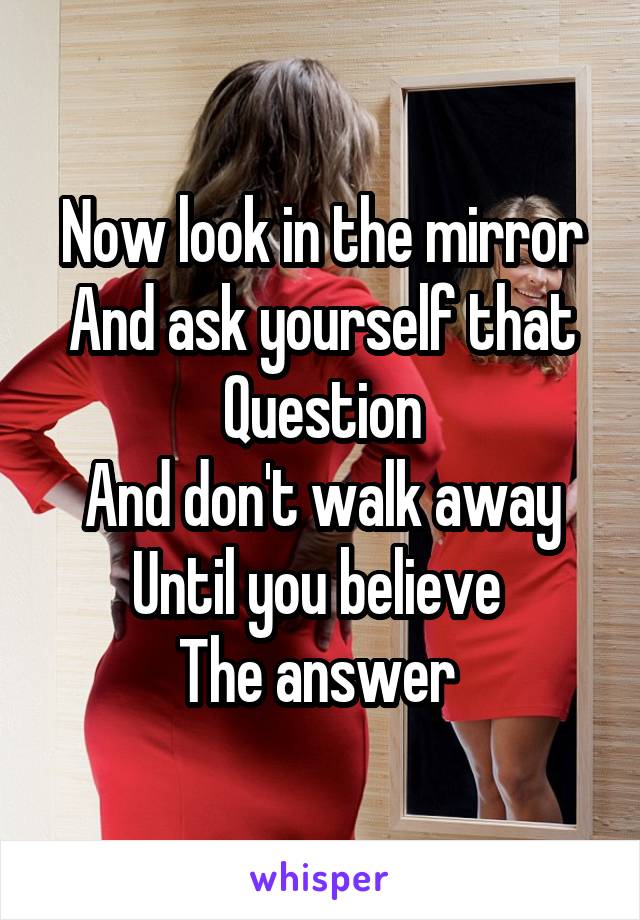 Now look in the mirror
And ask yourself that
Question
And don't walk away
Until you believe 
The answer 