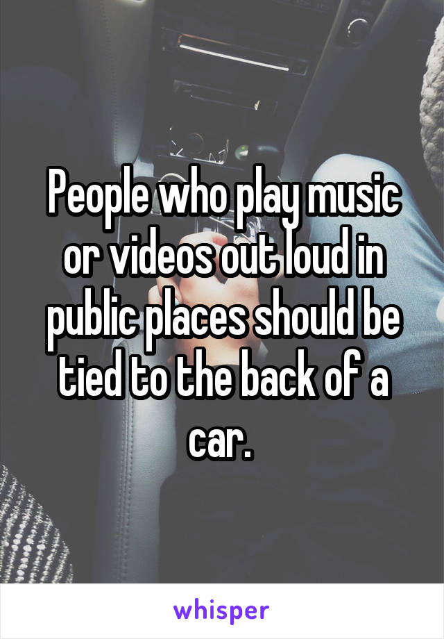 People who play music or videos out loud in public places should be tied to the back of a car. 