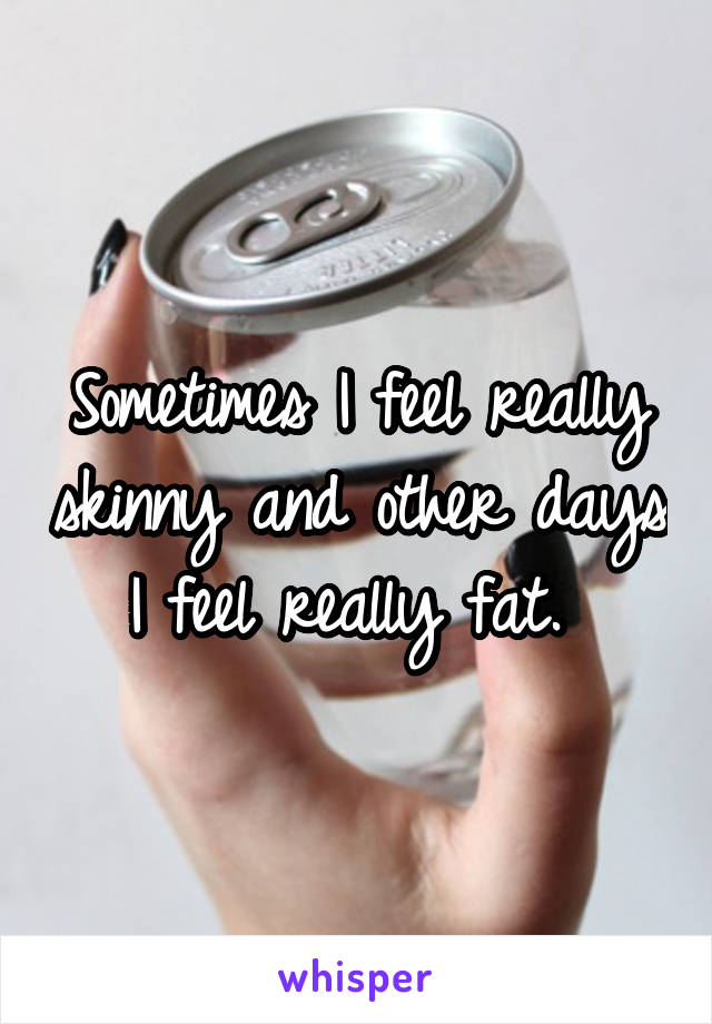 Sometimes I feel really skinny and other days I feel really fat. 