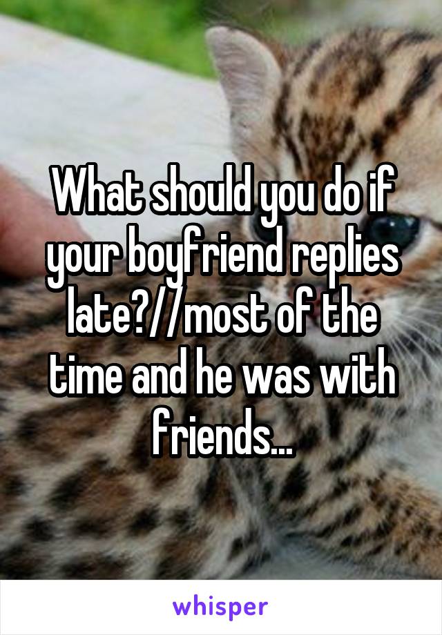 What should you do if your boyfriend replies late?//most of the time and he was with friends...