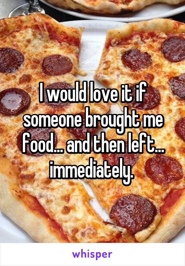 I would love it if someone brought me food... and then left... immediately. 