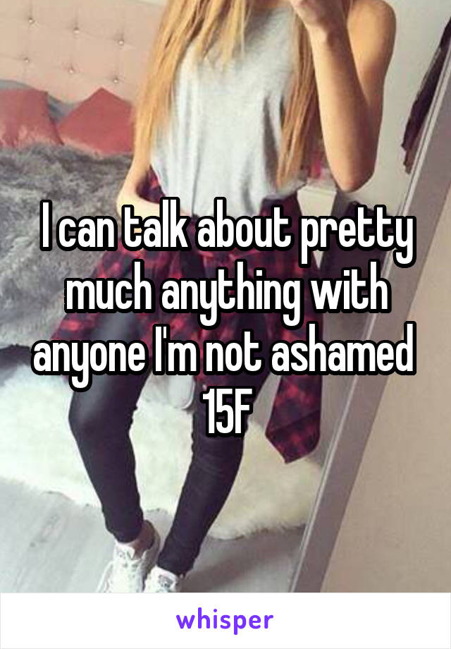 I can talk about pretty much anything with anyone I'm not ashamed 
15F