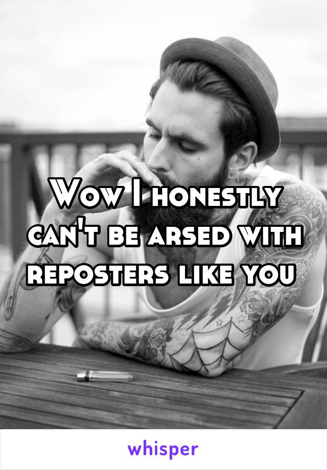 Wow I honestly can't be arsed with reposters like you 