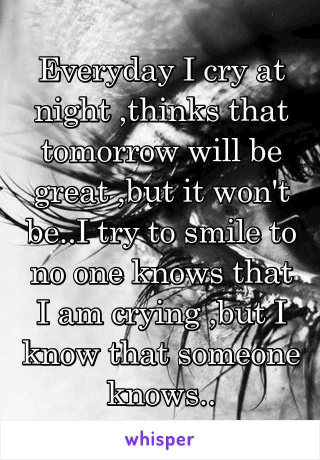 Everyday I cry at night ,thinks that tomorrow will be great ,but it won't be..I try to smile to no one knows that I am crying ,but I know that someone knows..