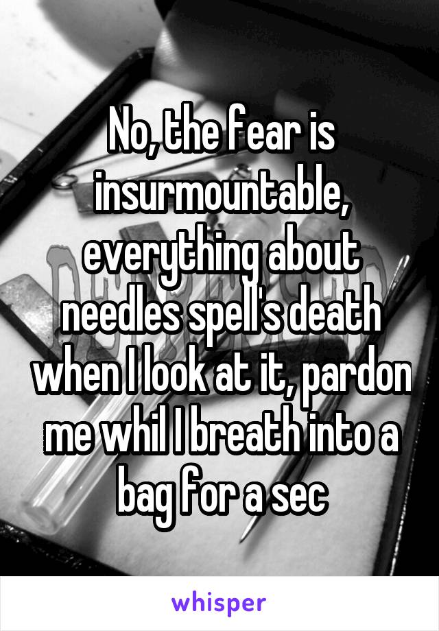 No, the fear is insurmountable, everything about needles spell's death when I look at it, pardon me whil I breath into a bag for a sec