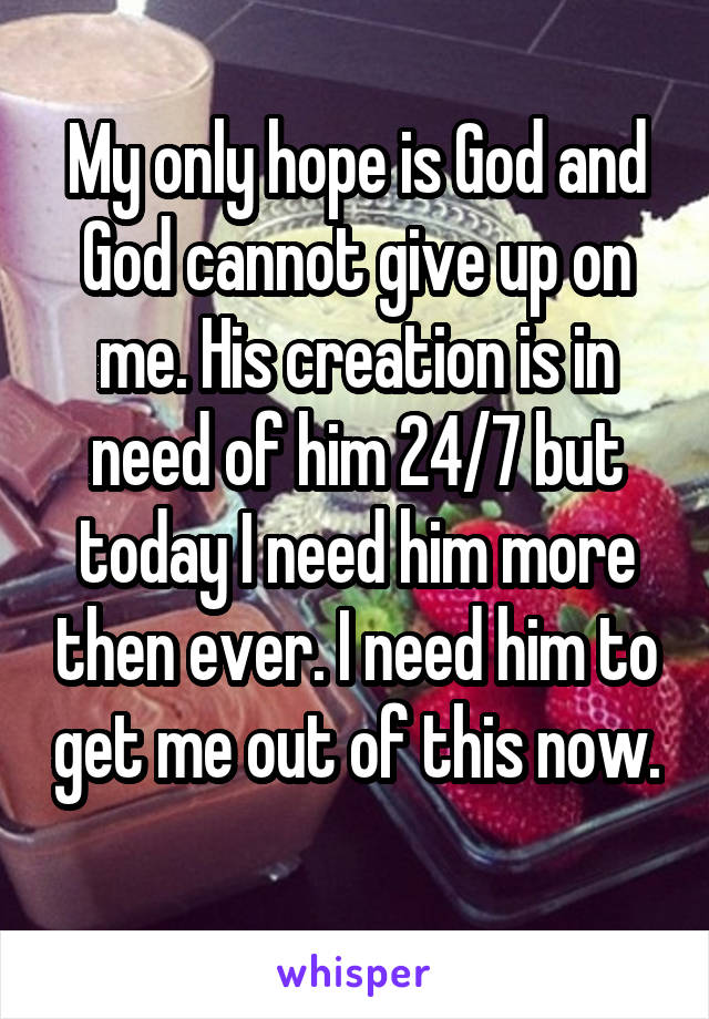 My only hope is God and God cannot give up on me. His creation is in need of him 24/7 but today I need him more then ever. I need him to get me out of this now. 