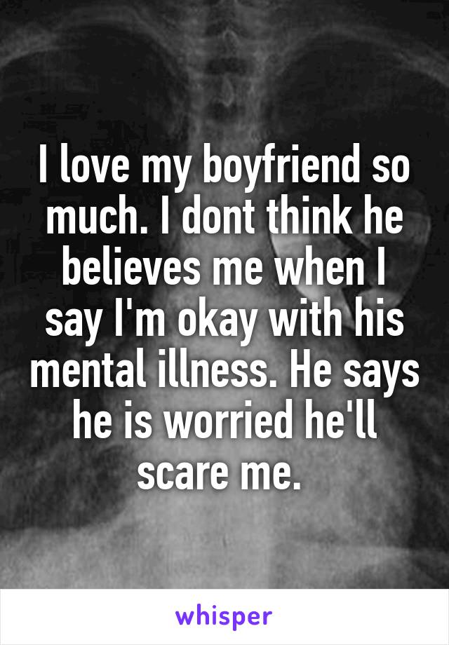 I love my boyfriend so much. I dont think he believes me when I say I'm okay with his mental illness. He says he is worried he'll scare me. 