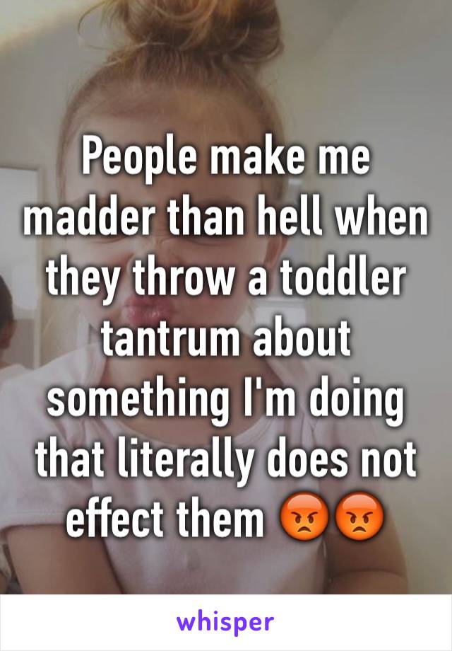 People make me madder than hell when they throw a toddler tantrum about something I'm doing that literally does not effect them 😡😡