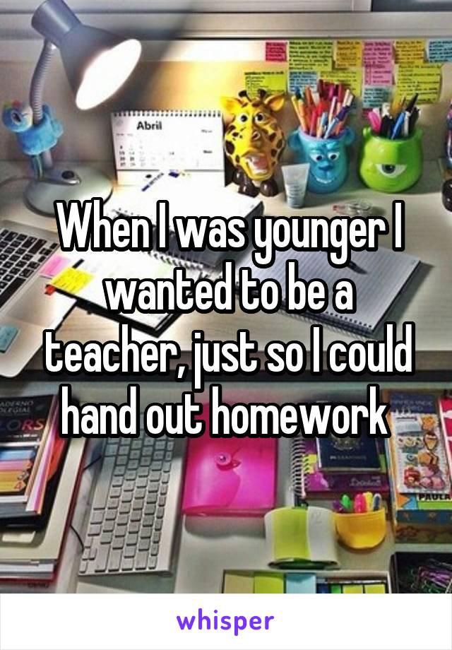 When I was younger I wanted to be a teacher, just so I could hand out homework 