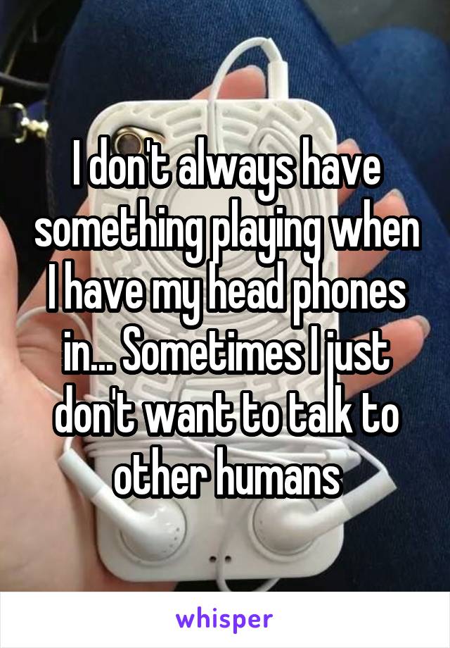 I don't always have something playing when I have my head phones in... Sometimes I just don't want to talk to other humans