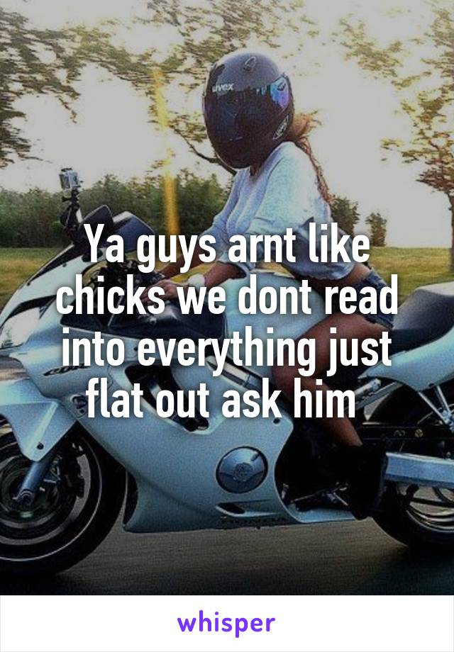 Ya guys arnt like chicks we dont read into everything just flat out ask him 