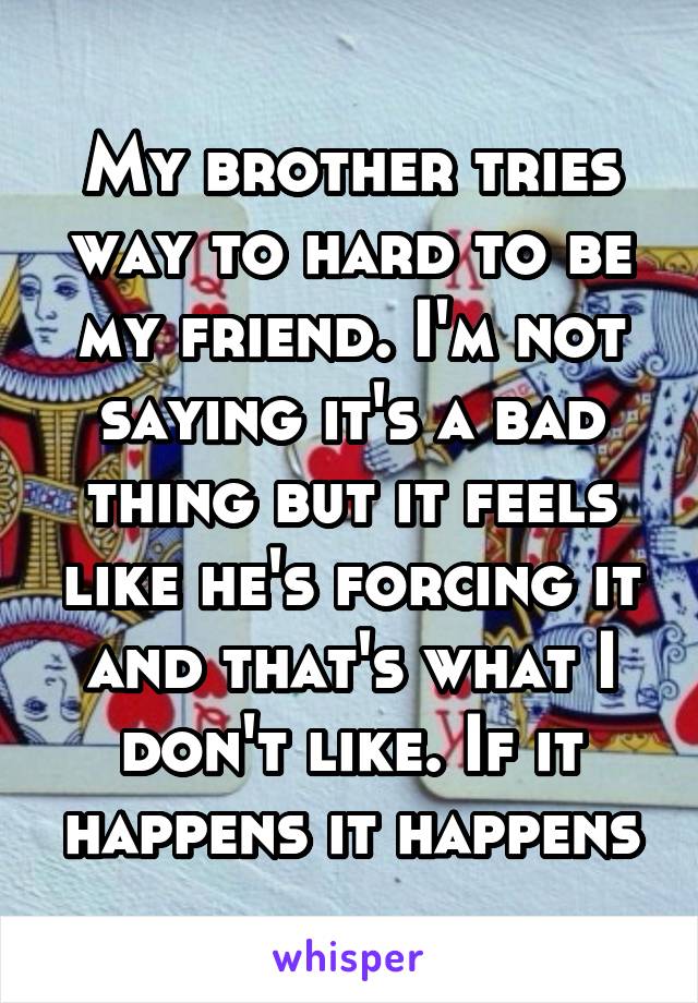 My brother tries way to hard to be my friend. I'm not saying it's a bad thing but it feels like he's forcing it and that's what I don't like. If it happens it happens