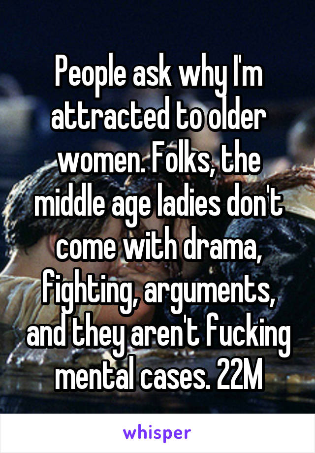 People ask why I'm attracted to older women. Folks, the middle age ladies don't come with drama, fighting, arguments, and they aren't fucking mental cases. 22M